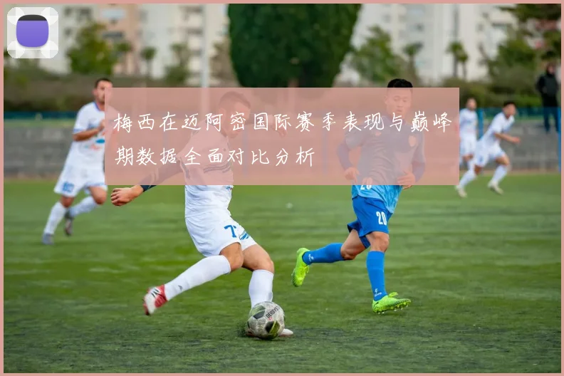 梅西在迈阿密国际赛季表现与巅峰期数据全面对比分析