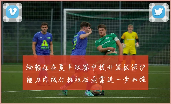 杨瀚森在夏季联赛中提升篮板保护能力内线对抗短板亟需进一步加强
