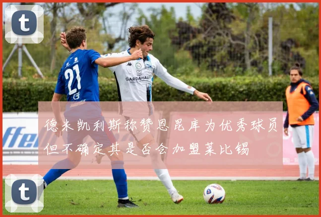 德米凯利斯称赞恩昆库为优秀球员但不确定其是否会加盟莱比锡