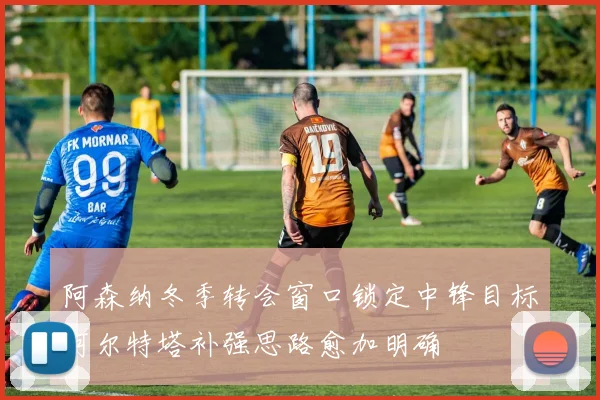 阿森纳冬季转会窗口锁定中锋目标阿尔特塔补强思路愈加明确