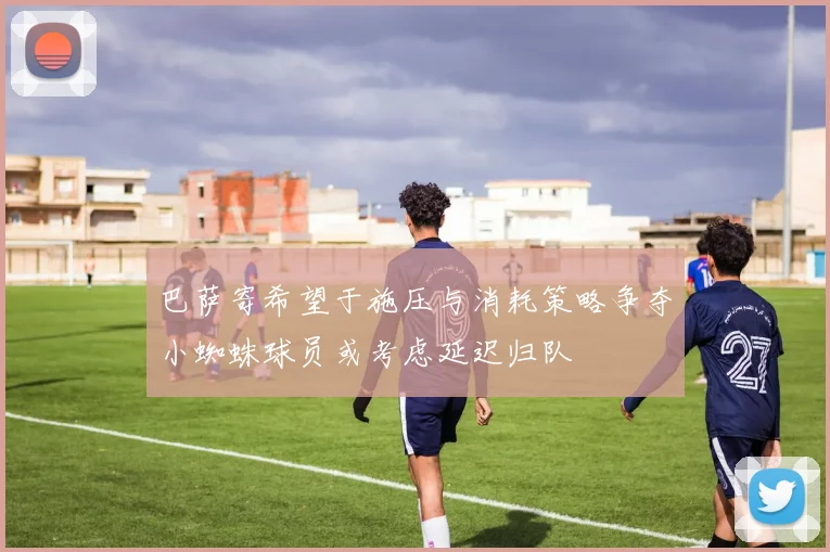 巴萨寄希望于施压与消耗策略争夺小蜘蛛球员或考虑延迟归队