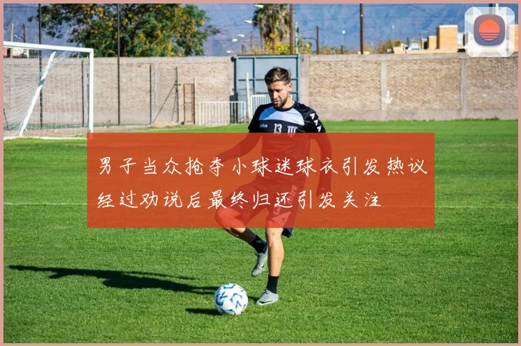 男子当众抢夺小球迷球衣引发热议经过劝说后最终归还引发关注