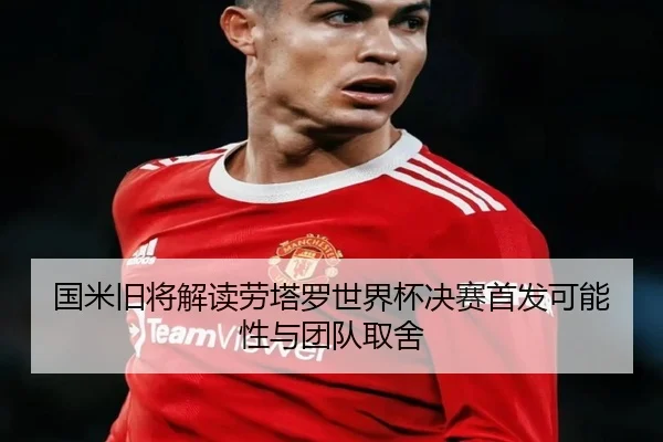 国米旧将解读劳塔罗世界杯决赛首发可能性与团队取舍